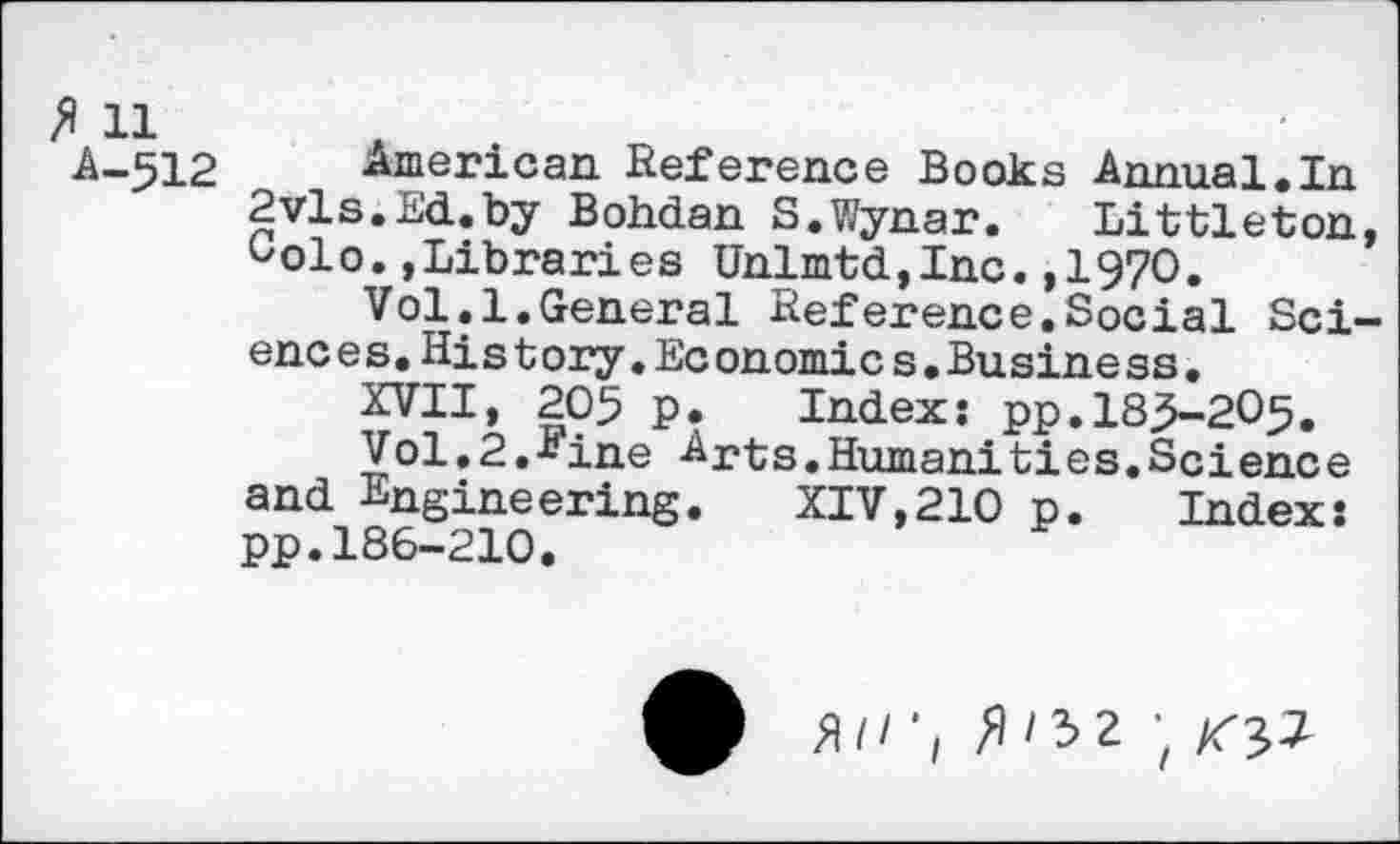 ﻿ft 11 A-512
American Reference Books Annual.In 2vls.Ed.by Bohdan S.Wynar. Littleton, Golo.,Libraries Unlmtd,Inc.,1970.
Vol.1.General Reference.Social Sci-enc e s.Hi s t ory.Ec onomics.Business.
XVII, 205 p. Index: pp.185-205.
Vol.2.Fine Arts.Human!ties.Science and Engineering. XIV,210 p. Index: pp.186-210.
fl//’, /1/32 ;